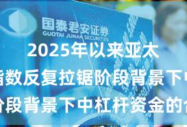 2025年以来亚太股市在指数反复拉锯阶段背景下中杠杆资金的合