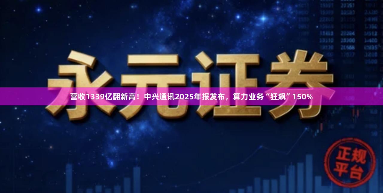 营收1339亿翻新高！中兴通讯2025年报发布，算力业务“狂飙”150%